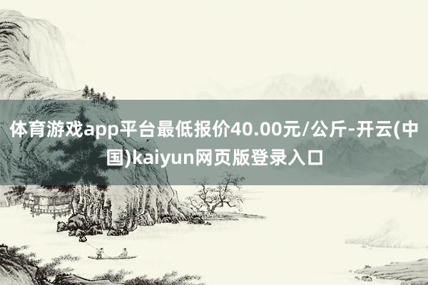 体育游戏app平台最低报价40.00元/公斤-开云(中国)kaiyun网页版登录入口